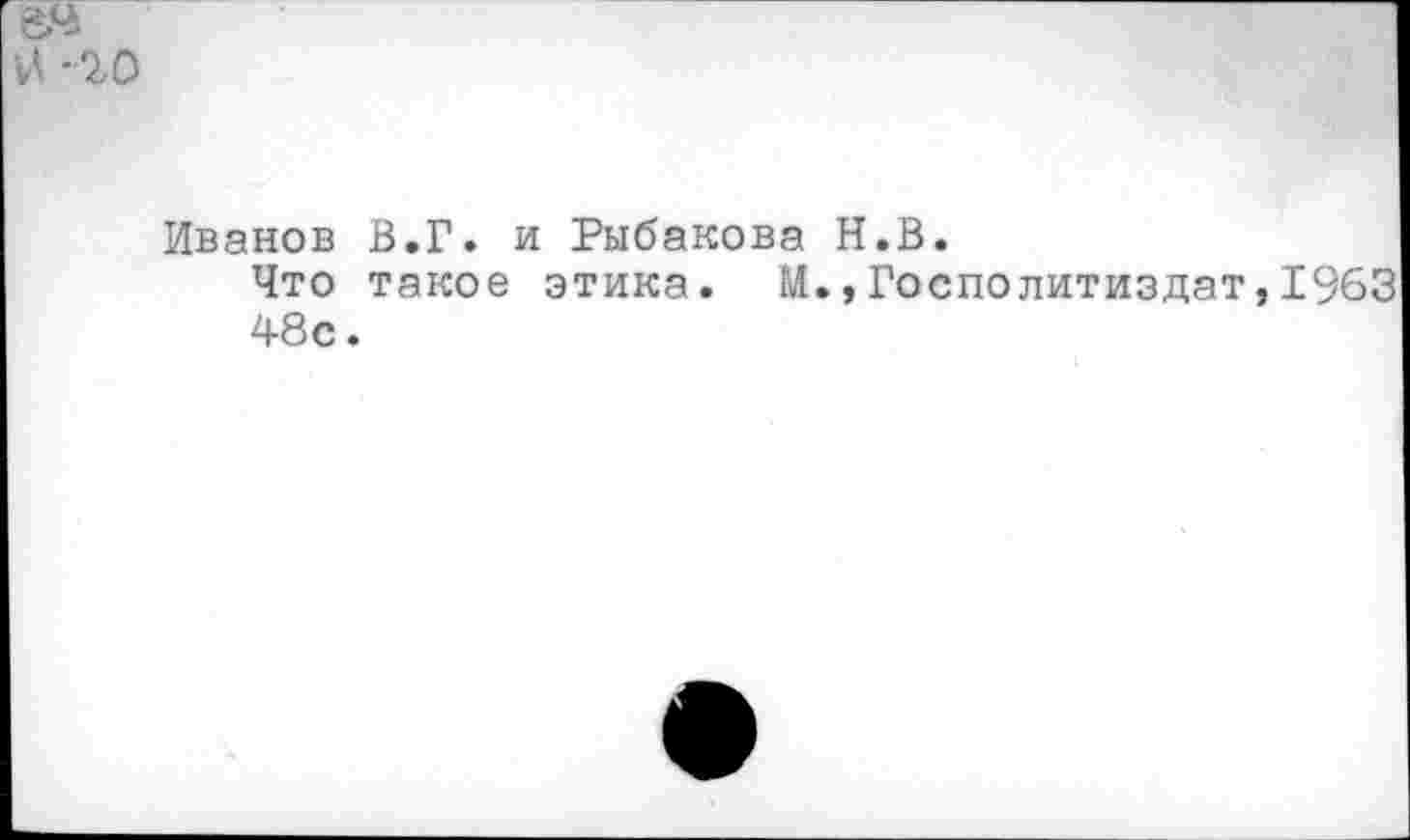 ﻿-20
Иванов В.Г. и Рыбакова Н.В.
Что такое этика. М.,Госполитиздат,1963 48с.